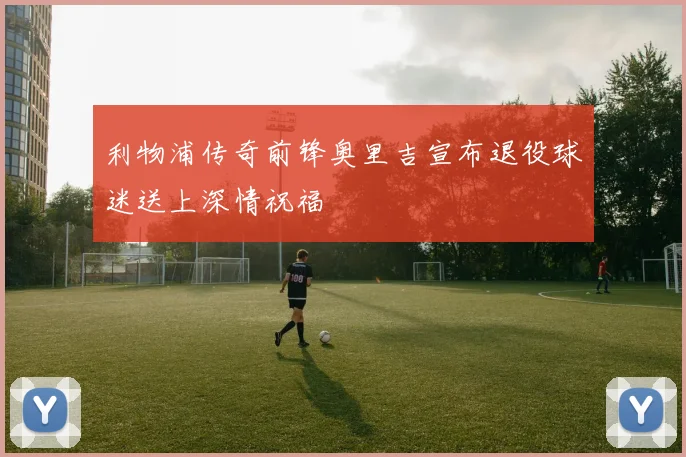 利物浦传奇前锋奥里吉宣布退役球迷送上深情祝福