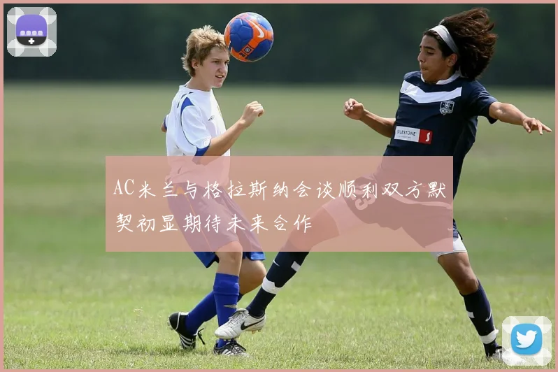 AC米兰与格拉斯纳会谈顺利双方默契初显期待未来合作