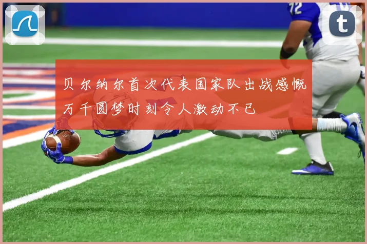 贝尔纳尔首次代表国家队出战感慨万千圆梦时刻令人激动不已