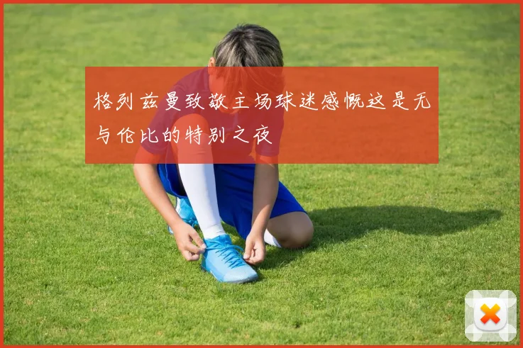 格列兹曼致敬主场球迷感慨这是无与伦比的特别之夜