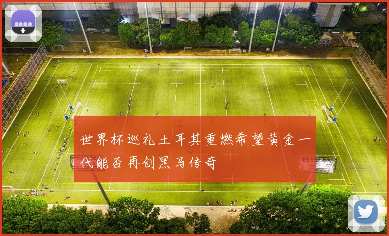 世界杯巡礼土耳其重燃希望黄金一代能否再创黑马传奇