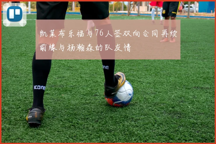 凯莱布乐福与76人签双向合同再续前缘与杨瀚森的队友情