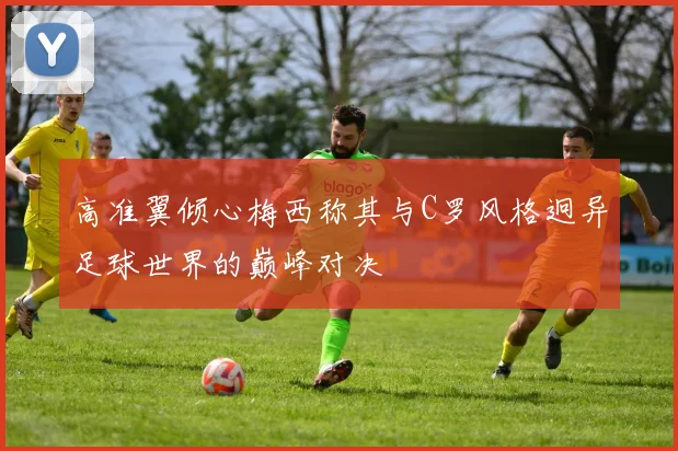 高准翼倾心梅西称其与C罗风格迥异足球世界的巅峰对决