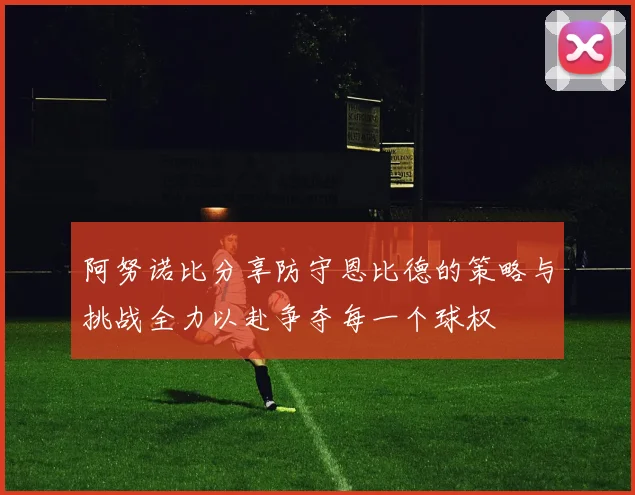 阿努诺比分享防守恩比德的策略与挑战全力以赴争夺每一个球权