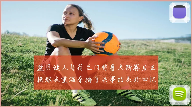 盐贝健人与荷兰门将鲁夫斯赛后互换球衣重温奈梅亨共事的美好回忆