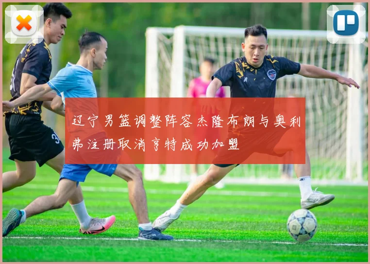 辽宁男篮调整阵容杰隆布朗与奥利弗注册取消亨特成功加盟